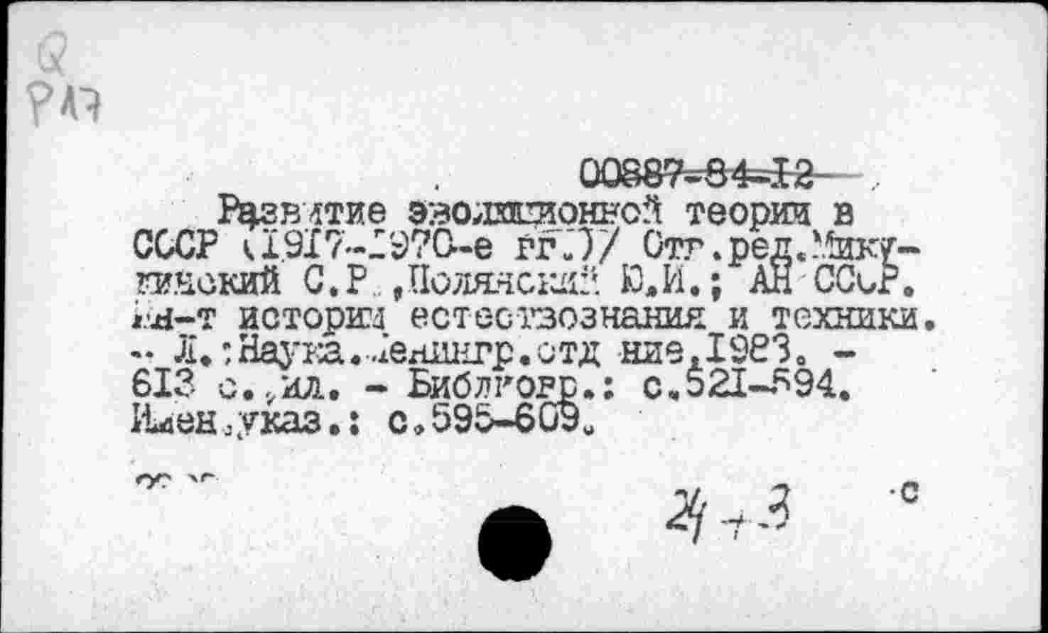 ﻿00887=64=12- ,
Развитие эволистонной теории в СССР к 1.917-1970-е ггЛ/ Отг.ред.Мику-гинский С. Р. , Полянский Ю, И.; АН ССьР. гя-т истории естествознания и техники.
Л.;Наука.-.2ен1Ц1гр.ст,ц язе, 19830 -613 с.,ил. - Библковр.: с.521-594. Ийен.указ.; с.595-609«